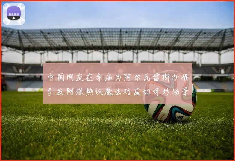 中国网友在寺庙为阿尔瓦雷斯祈福引发阿媒热议魔法对轰的奇妙场景