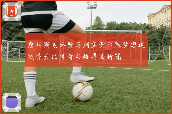 詹姆斯或加盟马刺实现六冠梦想追赶乔丹的传奇之路再添新篇