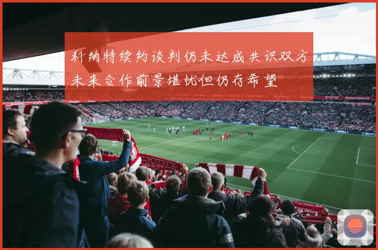 科纳特续约谈判仍未达成共识双方未来合作前景堪忧但仍存希望