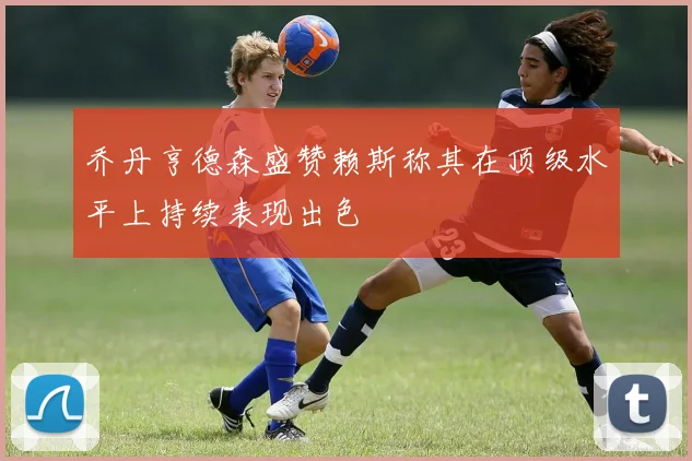 乔丹亨德森盛赞赖斯称其在顶级水平上持续表现出色