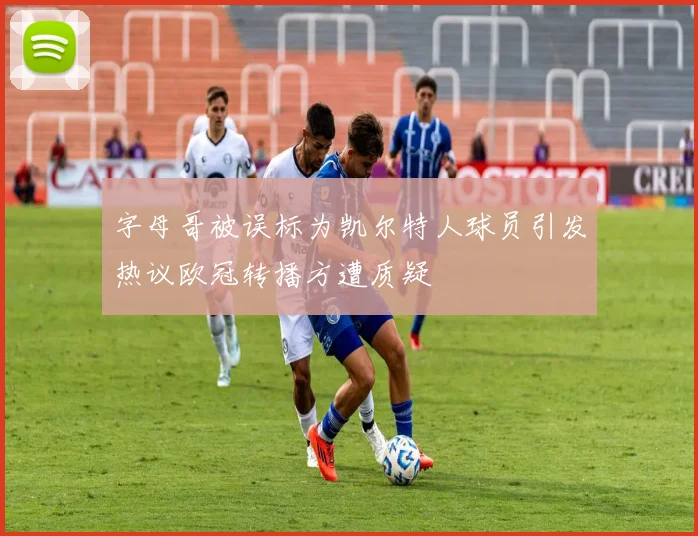 字母哥被误标为凯尔特人球员引发热议欧冠转播方遭质疑