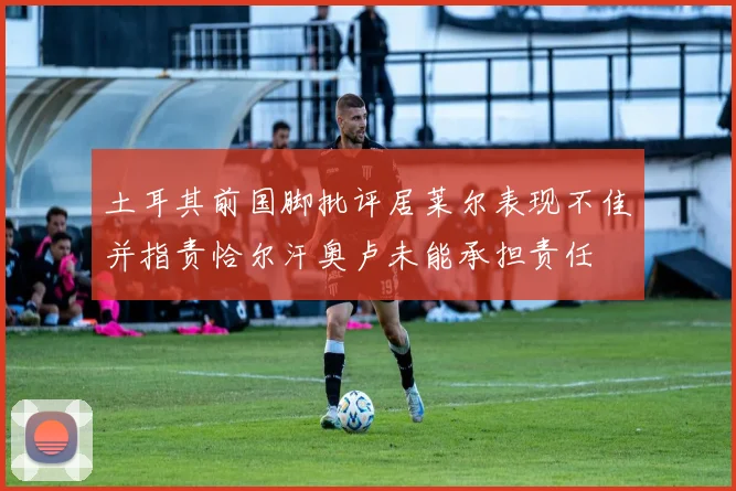 土耳其前国脚批评居莱尔表现不佳并指责恰尔汗奥卢未能承担责任
