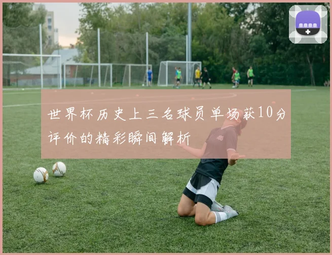 世界杯历史上三名球员单场获10分评价的精彩瞬间解析