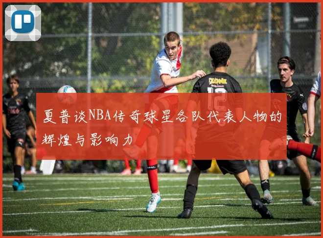 夏普谈NBA传奇球星各队代表人物的辉煌与影响力