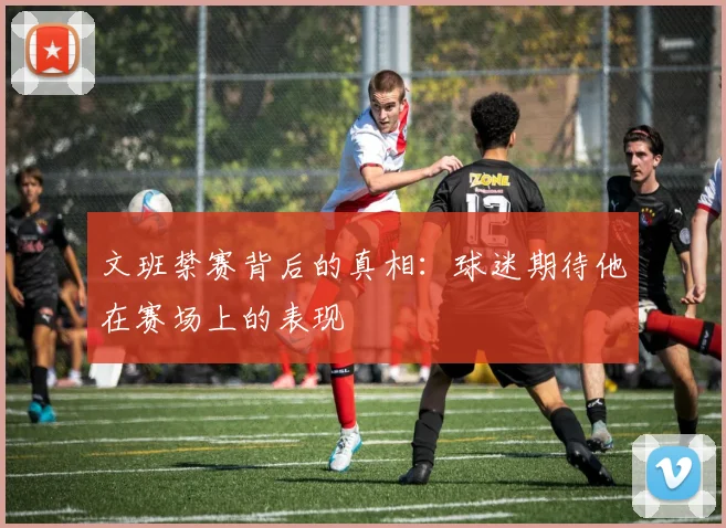 文班禁赛背后的真相：球迷期待他在赛场上的表现