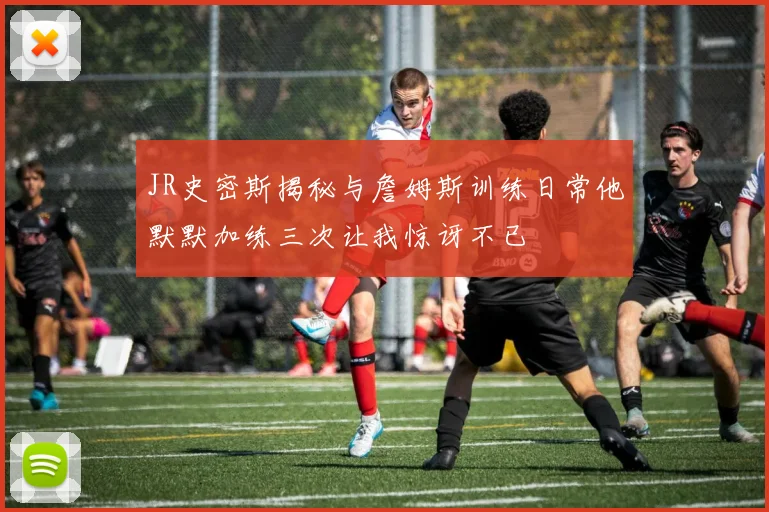 JR史密斯揭秘与詹姆斯训练日常他默默加练三次让我惊讶不已