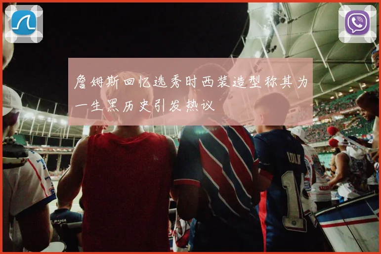 詹姆斯回忆选秀时西装造型称其为一生黑历史引发热议