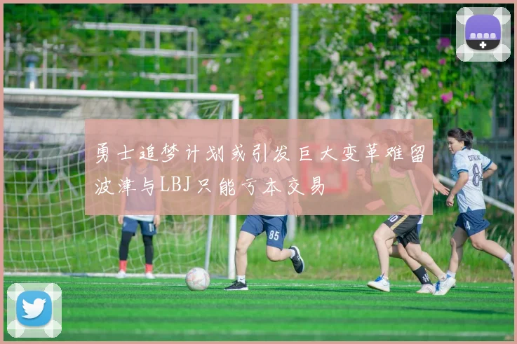 勇士追梦计划或引发巨大变革难留波津与LBJ只能亏本交易