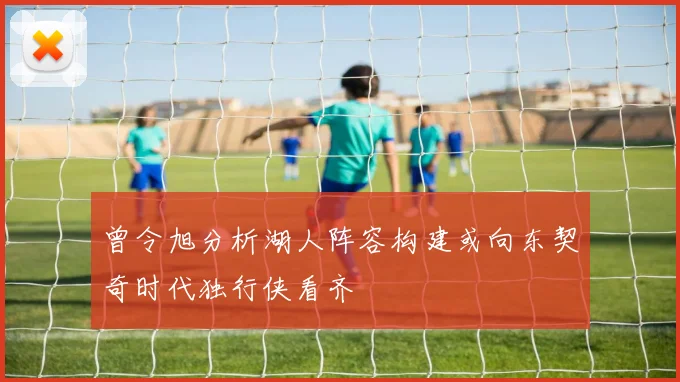 曾令旭分析湖人阵容构建或向东契奇时代独行侠看齐
