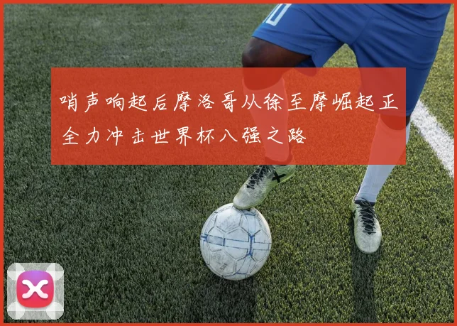 哨声响起后摩洛哥从徐至摩崛起正全力冲击世界杯八强之路