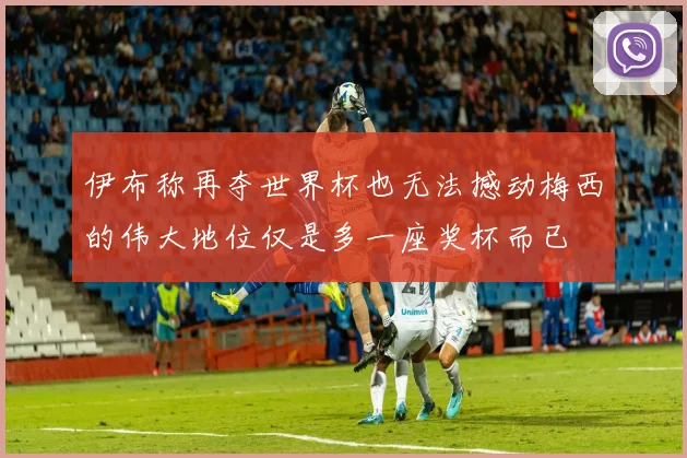 伊布称再夺世界杯也无法撼动梅西的伟大地位仅是多一座奖杯而已