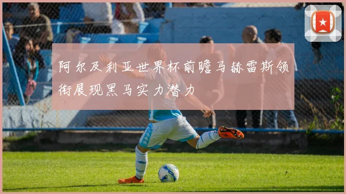 阿尔及利亚世界杯前瞻马赫雷斯领衔展现黑马实力潜力