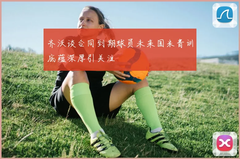 齐沃谈合同到期球员未来国米青训底蕴深厚引关注