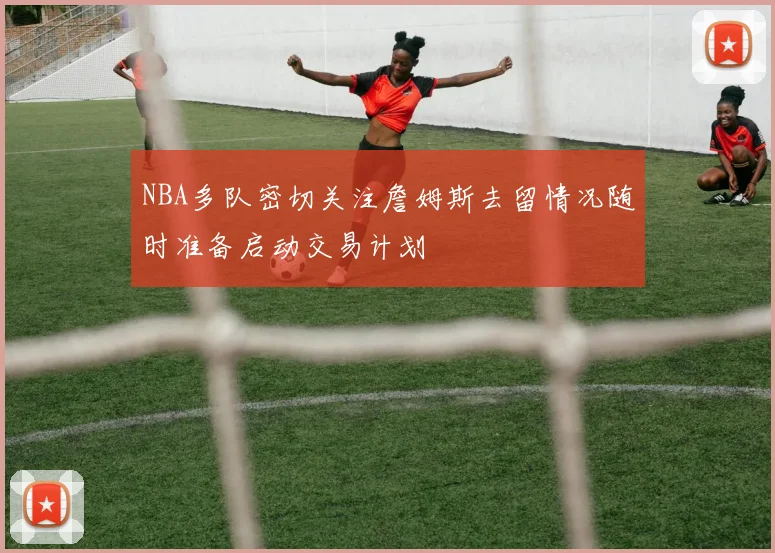 NBA多队密切关注詹姆斯去留情况随时准备启动交易计划