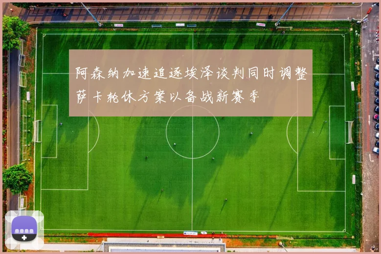 阿森纳加速追逐埃泽谈判同时调整萨卡轮休方案以备战新赛季