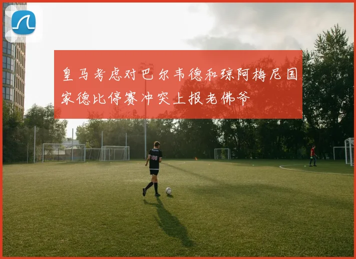皇马考虑对巴尔韦德和琼阿梅尼国家德比停赛冲突上报老佛爷