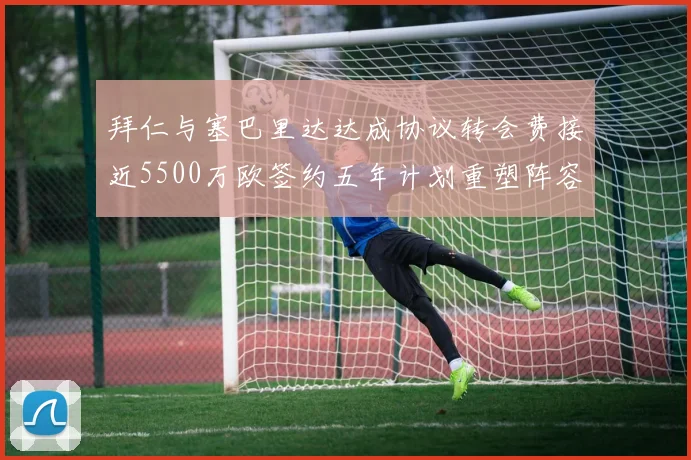 拜仁与塞巴里达达成协议转会费接近5500万欧签约五年计划重塑阵容