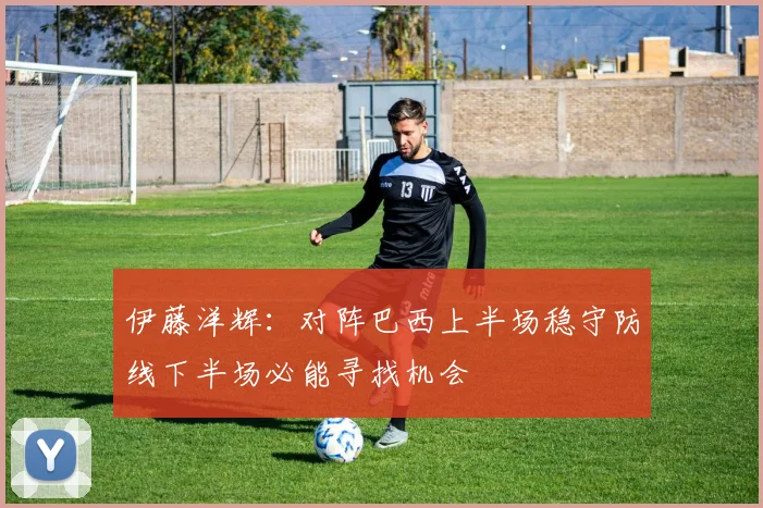 伊藤洋辉：对阵巴西上半场稳守防线下半场必能寻找机会