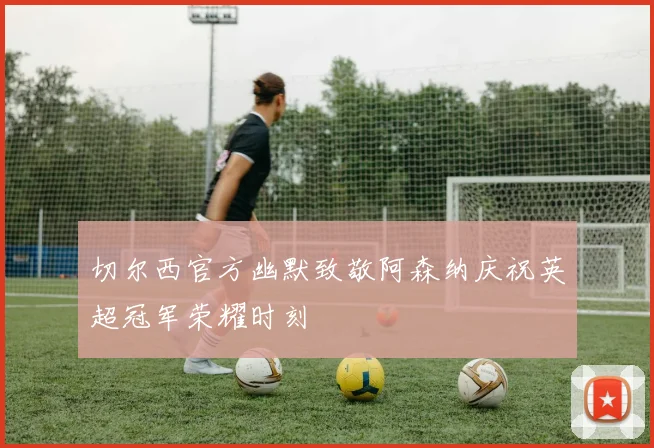 切尔西官方幽默致敬阿森纳庆祝英超冠军荣耀时刻