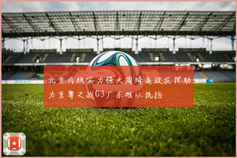 北京内线实力强大周琦高效发挥助力京粤之战G3广东难以抵挡