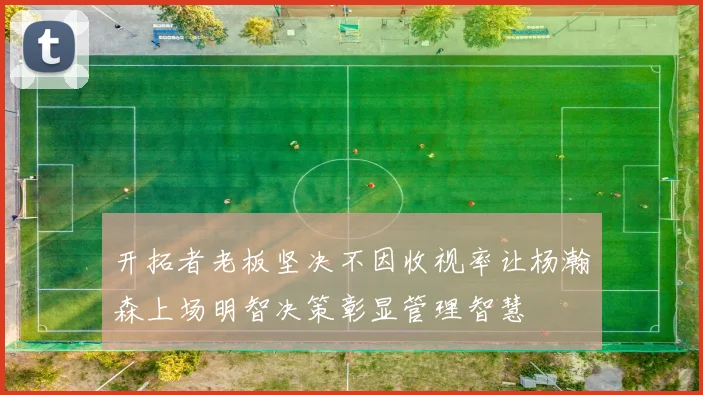 开拓者老板坚决不因收视率让杨瀚森上场明智决策彰显管理智慧
