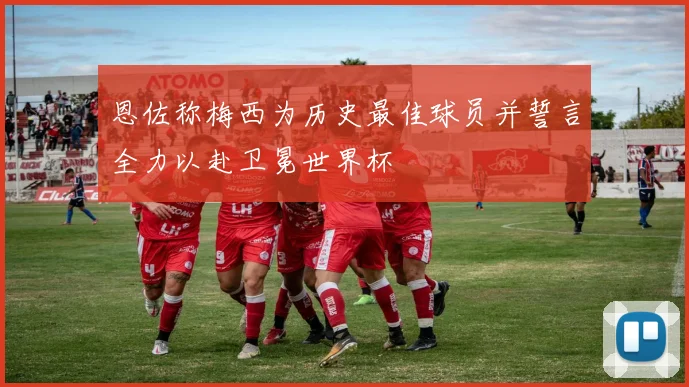 恩佐称梅西为历史最佳球员并誓言全力以赴卫冕世界杯