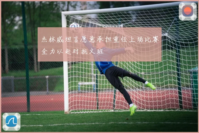 杰林威坦言愿意承担重任上场比赛全力以赴对抗文班